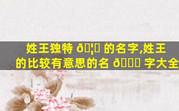 姓王独特 🦊 的名字,姓王的比较有意思的名 💐 字大全
